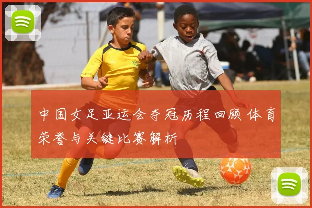 中国女足亚运会夺冠历程回顾 体育荣誉与关键比赛解析
