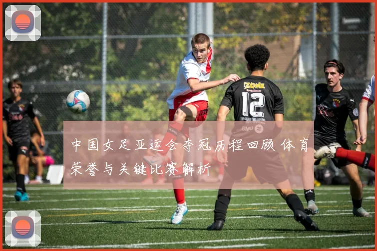 中国女足亚运会夺冠历程回顾 体育荣誉与关键比赛解析